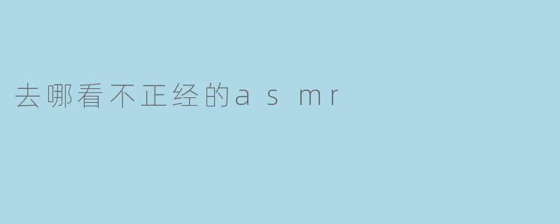 最近在网上看到有人讨论“不正经的ASMR”，有点好奇这类内容该去哪里看？需要注意什么？