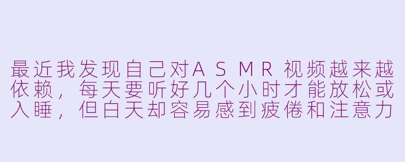 最近我发现自己对ASMR视频越来越依赖,每天要听好几个小时才能放松或入睡,但白天却容易感到疲倦和注意力不集中。这是正常的吗?我该如何调整?-ASMR太多
