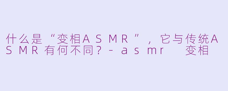 什么是“变相ASMR”，它与传统ASMR有何不同？-asmr 变相