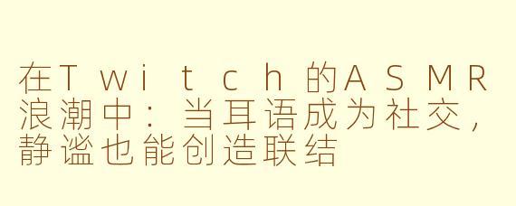 在Twitch的ASMR浪潮中：当耳语成为社交，静谧也能创造联结