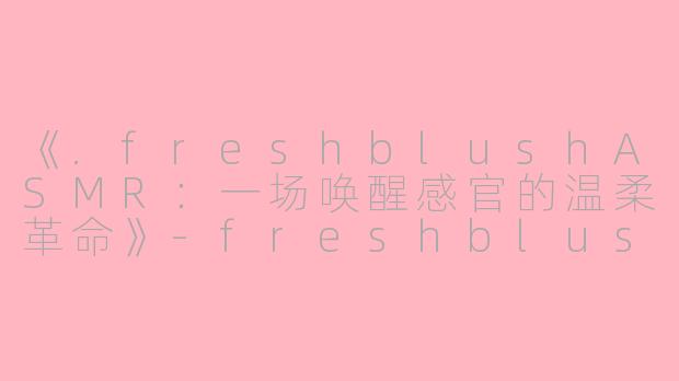 《.freshblushASMR:一场唤醒感官的温柔革命》-freshblush asmr