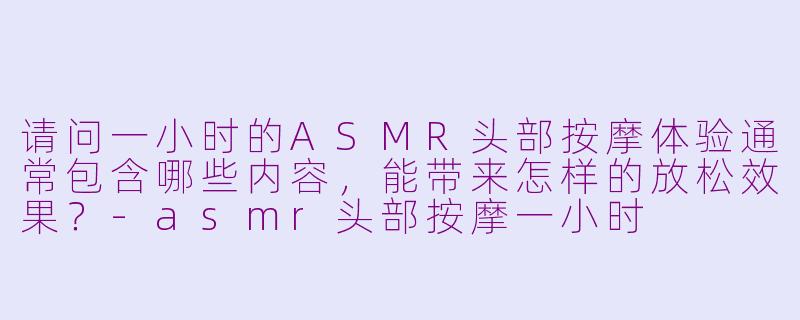 请问一小时的ASMR头部按摩体验通常包含哪些内容，能带来怎样的放松效果？-asmr头部按摩一小时