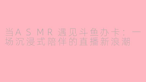 当ASMR遇见斗鱼办卡：一场沉浸式陪伴的直播新浪潮