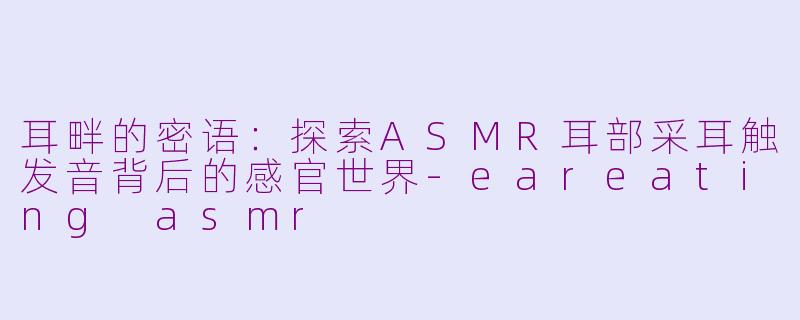耳畔的密语:探索ASMR耳部采耳触发音背后的感官世界-eareating asmr
