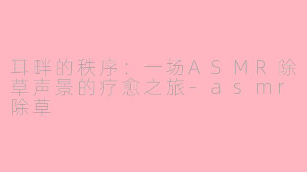 耳畔的秩序：一场ASMR除草声景的疗愈之旅-asmr除草