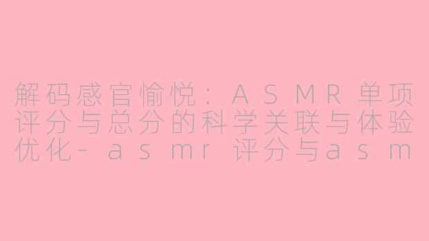 解码感官愉悦：ASMR单项评分与总分的科学关联与体验优化-asmr评分与asmr总分