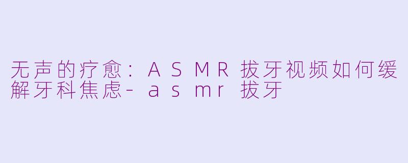 无声的疗愈：ASMR拔牙视频如何缓解牙科焦虑-asmr拔牙