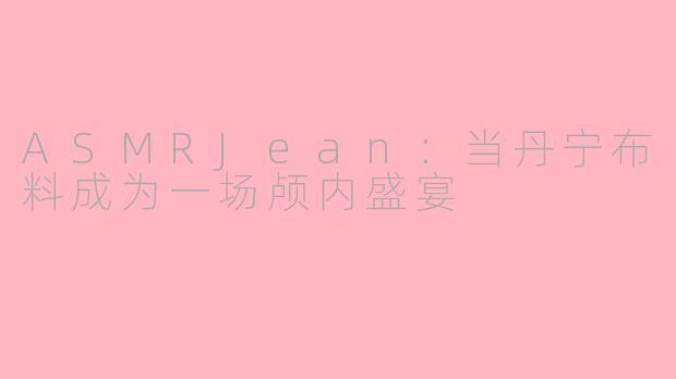 ASMRJean:当丹宁布料成为一场颅内盛宴