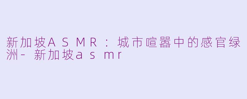 新加坡ASMR:城市喧嚣中的感官绿洲-新加坡asmr