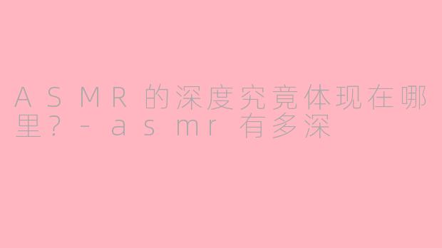 ASMR的深度究竟体现在哪里？-asmr有多深