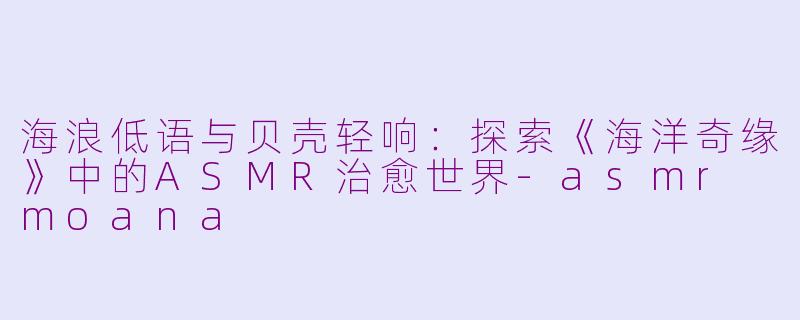 海浪低语与贝壳轻响:探索《海洋奇缘》中的ASMR治愈世界-asmr moana