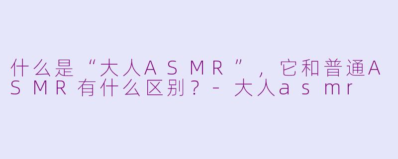 什么是“大人ASMR”，它和普通ASMR有什么区别？-大人asmr