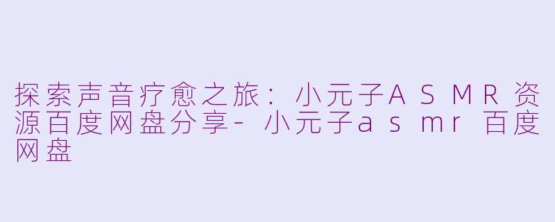 探索声音疗愈之旅：小元子ASMR资源百度网盘分享-小元子asmr百度网盘