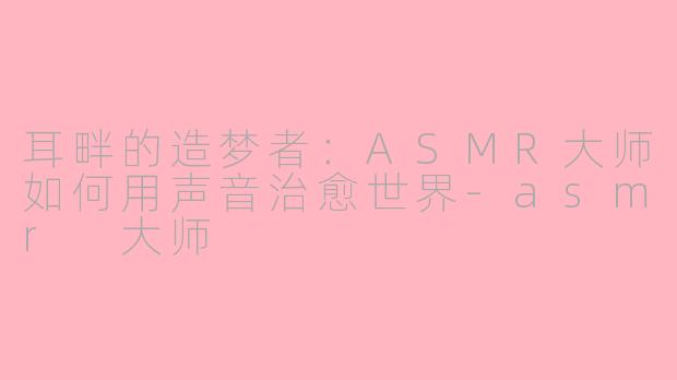耳畔的造梦者：ASMR大师如何用声音治愈世界-asmr 大师