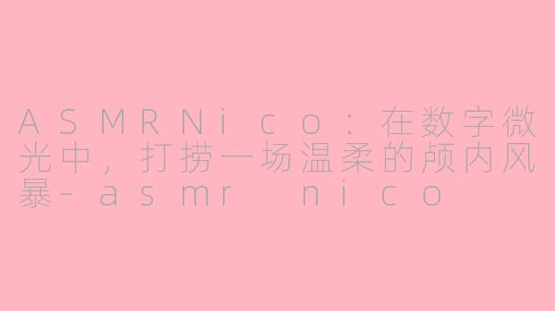ASMRNico:在数字微光中,打捞一场温柔的颅内风暴-asmr nico