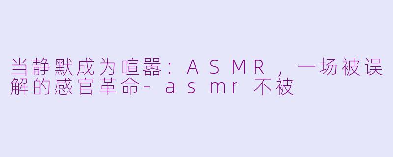 当静默成为喧嚣:ASMR,一场被误解的感官革命-asmr不被