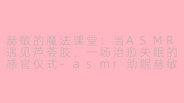 赫敏的魔法课堂:当ASMR遇见芦荟胶,一场治愈失眠的感官仪式-asmr助眠赫敏芦荟胶