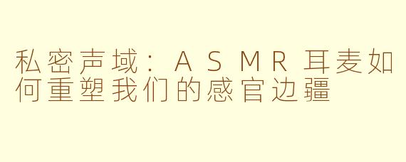 私密声域:ASMR耳麦如何重塑我们的感官边疆