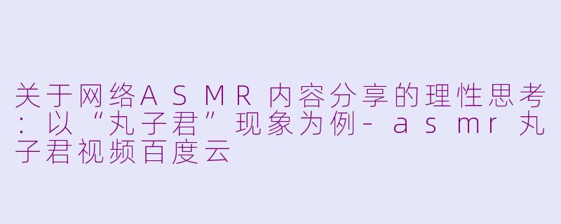 关于网络ASMR内容分享的理性思考:以“丸子君”现象为例-asmr丸子君视频百度云