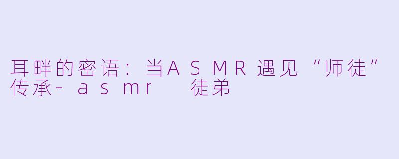 耳畔的密语:当ASMR遇见“师徒”传承-asmr 徒弟