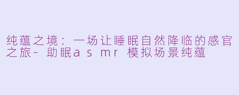 纯蕴之境：一场让睡眠自然降临的感官之旅-助眠asmr模拟场景纯蕴