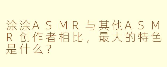 涂涂ASMR与其他ASMR创作者相比,最大的特色是什么?