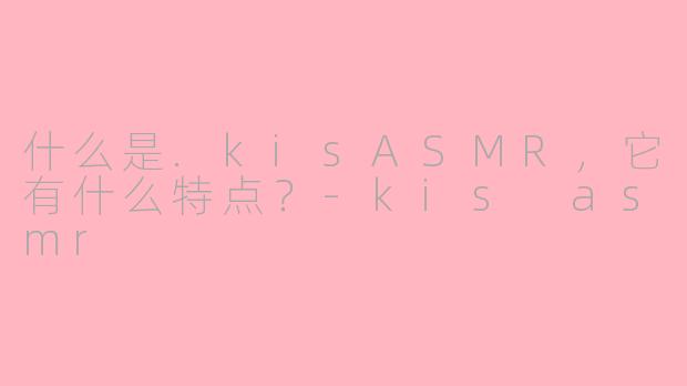 什么是.kisASMR，它有什么特点？-kis asmr