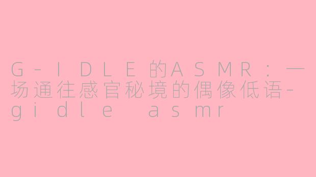 G-IDLE的ASMR:一场通往感官秘境的偶像低语-gidle asmr