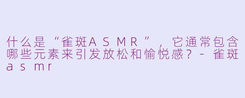 什么是“雀斑ASMR”,它通常包含哪些元素来引发放松和愉悦感?-雀斑asmr