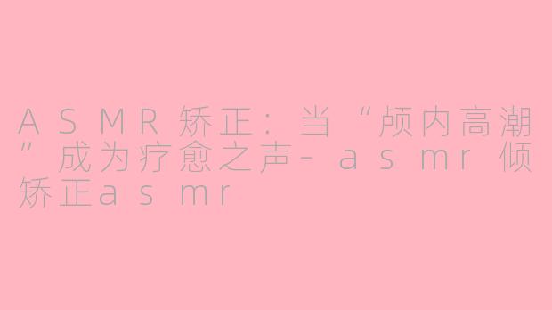 ASMR矫正：当“颅内高潮”成为疗愈之声-asmr倾矫正asmr