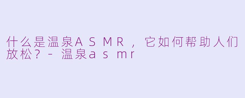 什么是温泉ASMR，它如何帮助人们放松？-温泉asmr