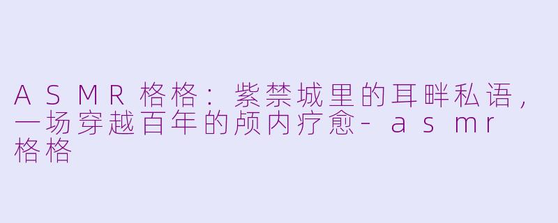 ASMR格格:紫禁城里的耳畔私语,一场穿越百年的颅内疗愈-asmr 格格