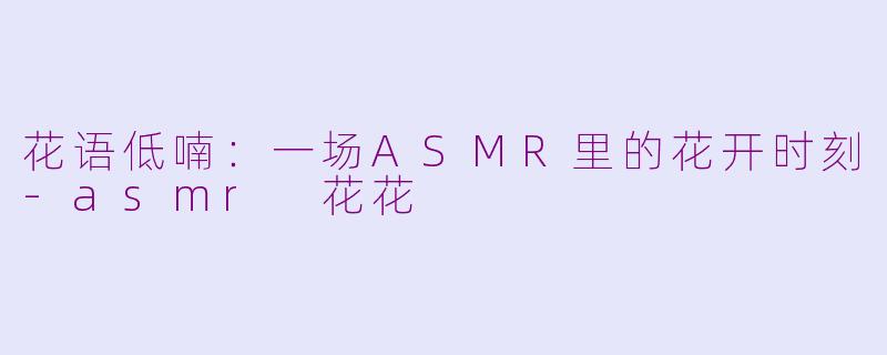 花语低喃:一场ASMR里的花开时刻-asmr 花花