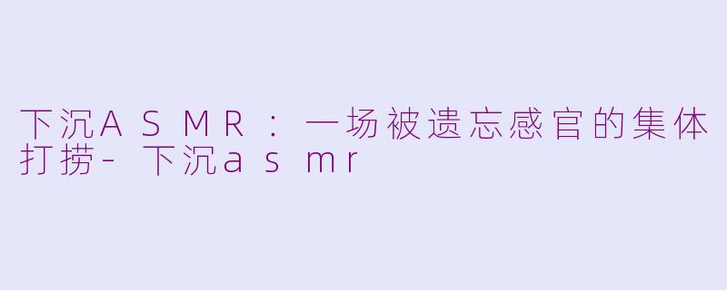 下沉ASMR：一场被遗忘感官的集体打捞-下沉asmr