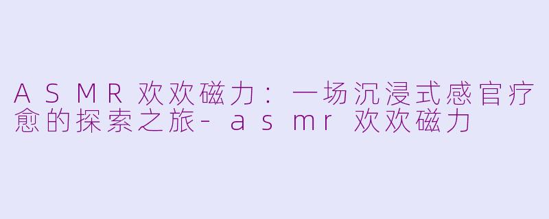 ASMR欢欢磁力:一场沉浸式感官疗愈的探索之旅-asmr欢欢磁力