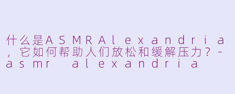 什么是ASMRAlexandria，它如何帮助人们放松和缓解压力？-asmr alexandria