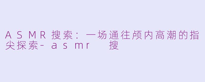 ASMR搜索:一场通往颅内高潮的指尖探索-asmr 搜