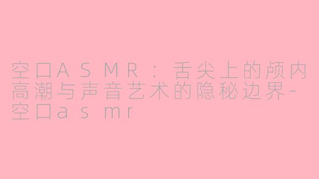空口ASMR：舌尖上的颅内高潮与声音艺术的隐秘边界-空口asmr