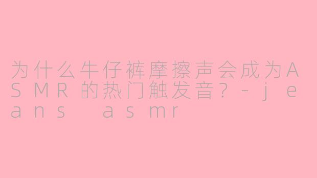 为什么牛仔裤摩擦声会成为ASMR的热门触发音？-jeans asmr