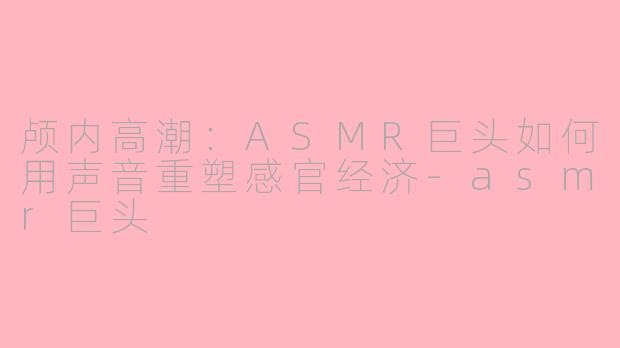 颅内高潮：ASMR巨头如何用声音重塑感官经济-asmr巨头