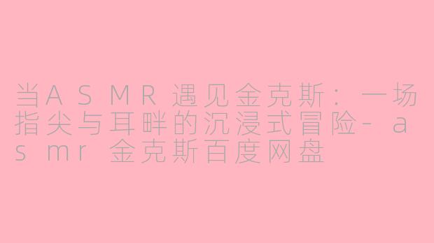 当ASMR遇见金克斯:一场指尖与耳畔的沉浸式冒险-asmr金克斯百度网盘