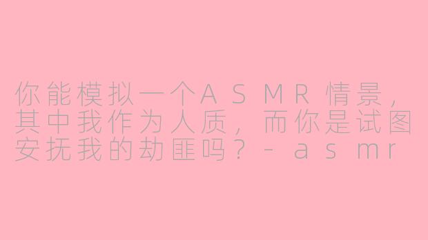 你能模拟一个ASMR情景，其中我作为人质，而你是试图安抚我的劫匪吗？-asmr情景模拟劫匪