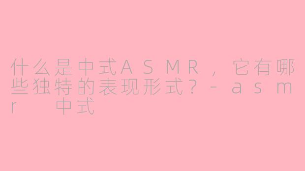 什么是中式ASMR,它有哪些独特的表现形式?-asmr 中式