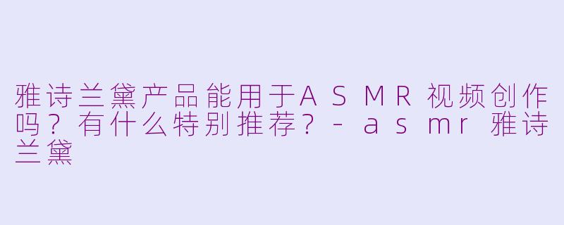 雅诗兰黛产品能用于ASMR视频创作吗？有什么特别推荐？