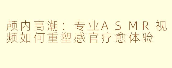 颅内高潮：专业ASMR视频如何重塑感官疗愈体验