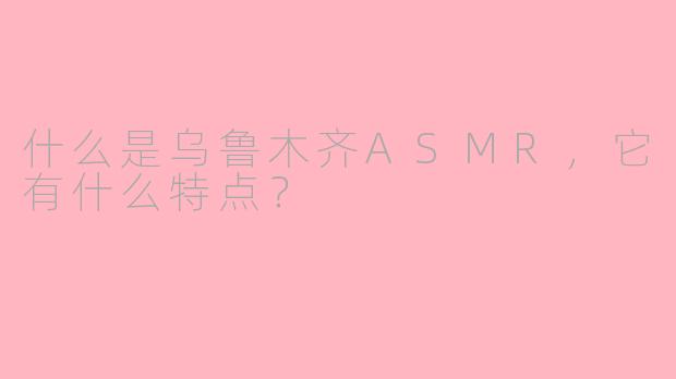 什么是乌鲁木齐ASMR，它有什么特点？