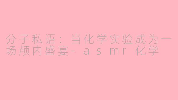 分子私语：当化学实验成为一场颅内盛宴-asmr化学