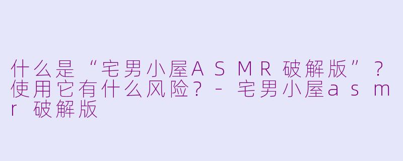 什么是“宅男小屋ASMR破解版”?使用它有什么风险?-宅男小屋asmr破解版