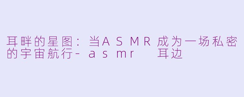 耳畔的星图:当ASMR成为一场私密的宇宙航行-asmr 耳边