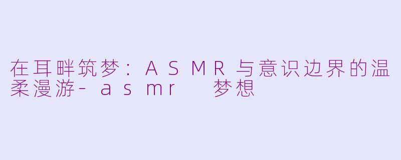 在耳畔筑梦：ASMR与意识边界的温柔漫游-asmr 梦想